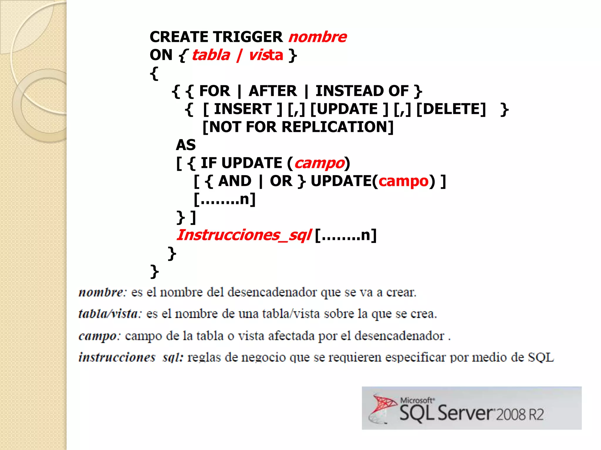 CREATE TRIGGER nombre
ON { tabla | vista }
{
{ { FOR | AFTER | INSTEAD OF }
{ [ INSERT ] [,] [UPDATE ] [,] [DELETE] }
[NOT FOR REPLICATION]
AS
[ { IF UPDATE (campo)
[ { AND | OR } UPDATE(campo) ]
[……..n]
}]
Instrucciones_sql [……..n]
}
}

 