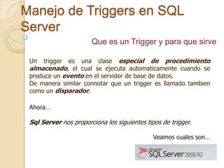 Manejo de Triggers en SQL
Server
Que es un Trigger y para que sirve
es una clase especial de procedimiento
almacenado, el cual se ejecuta automaticamente cuando se
produce un evento en el servidor de base de datos.
De manera similar connotar que un trigger es llamado tambien
como un disparador.
Un

trigger

Ahora…

Sql Server nos proporciona los siguientes tipos de trigger.
Veamos cuales son…

 