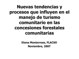 Nuevas tendencias y
procesos que influyen en el
manejo de turismo
comunitario en las
concesiones forestales
comunitarias
Iliana Monterroso, FLACSO
Noviembre, 2007
 