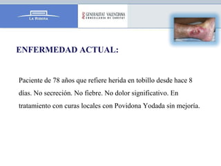 ENFERMEDAD ACTUAL:
Paciente de 78 años que refiere herida en tobillo desde hace 8
días. No secreción. No fiebre. No dolor ...