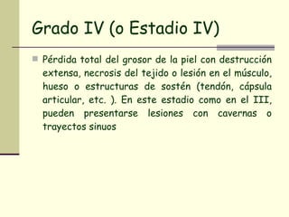 Grado IV (o Estadio IV) Pérdida total del grosor de la piel con destrucción extensa, necrosis del tejido o lesión en el músculo, hueso o estructuras de sostén (tendón, cápsula articular, etc. ). En este estadio como en el III, pueden presentarse lesiones con cavernas o trayectos sinuos 