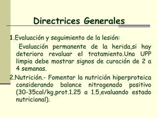 Directrices Generales 1 .Evaluación y seguimiento de la lesión: Evaluación permanente de la herida,si hay deterioro revaluar el tratamiento.Una UPP limpia debe mostrar signos de curación de 2 a 4 semanas. 2.Nutrición.- Fomentar la nutrición hiperproteica considerando balance nitrogenado positivo (30-35cal/kg,prot.1.25 a 1.5,evaluando estado nutricional).  