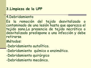 3.Limpieza de la UPP   4.Debridamiento Es la remoción del tejido desvitalizado o contaminado de una lesión hasta que aparezca el tejido sano.La presencia de tejido necrótico o desvitalizado predispone a una infección y debe retirarse Métodos : -Debridamiento autolítico. -Debridamiento  químico o enzimático. -Debridamiento quirúrgico -Debridamiento mecánico. 