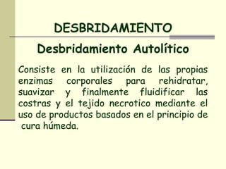 Desbridamiento Autolítico Consiste en la utilización de las propias enzimas corporales para rehidratar, suavizar y finalmente fluidificar las costras y el tejido necrotico mediante el uso de productos basados en el principio de  cura húmeda. DESBRIDAMIENTO 