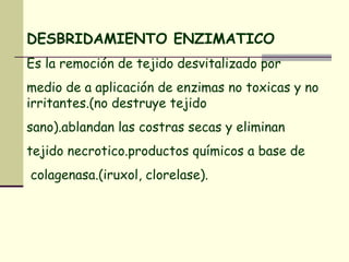 DESBRIDAMIENTO ENZIMATICO Es la remoción de tejido desvitalizado por  medio de a aplicación de enzimas no toxicas y no irritantes.(no destruye tejido  sano).ablandan las costras secas y eliminan  tejido necrotico.productos químicos a base de colagenasa.(iruxol, clorelase).   