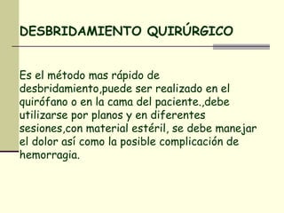 DESBRIDAMIENTO QUIRÚRGICO Es el método mas rápido de desbridamiento,puede ser realizado en el quirófano o en la cama del paciente.,debe utilizarse por planos y en diferentes sesiones,con material estéril, se debe manejar el dolor así como la posible complicación de hemorragia. 