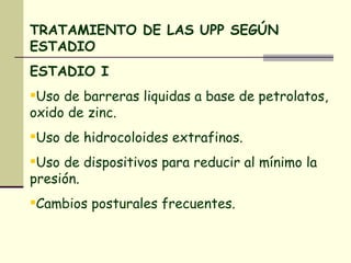 TRATAMIENTO DE LAS UPP SEGÚN ESTADIO ESTADIO I Uso de barreras liquidas a base de petrolatos, oxido de zinc. Uso de hidrocoloides extrafinos. Uso de dispositivos para reducir al mínimo la presión. Cambios posturales frecuentes. 