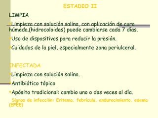 ESTADIO II  LIMPIA Limpieza con solución salina, con aplicación de cura húmeda.(hidrocoloides) puede cambiarse cada 7 días. Uso de dispositivos para reducir la presión. Cuidados de la piel, especialmente zona periulceral. INFECTADA Limpieza con solución salina. Antibiótico tópico Apósito tradicional: cambio uno o dos veces al día. Signos de infección: Eritema, febrícula, endurecimiento, edema (EFEE) 