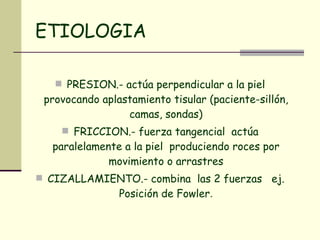 ETIOLOGIA PRESION.- actúa perpendicular a la piel provocando aplastamiento tisular (paciente-sillón, camas, sondas) FRICCION.- fuerza tangencial  actúa paralelamente a la piel  produciendo roces por movimiento o arrastres CIZALLAMIENTO.- combina  las 2 fuerzas  ej. Posición de Fowler . 