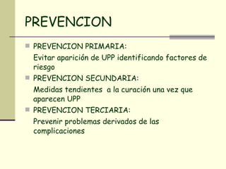 PREVENCION PREVENCION PRIMARIA: Evitar aparición de UPP identificando factores de riesgo PREVENCION SECUNDARIA: Medidas tendientes  a la curación una vez que aparecen UPP PREVENCION TERCIARIA: Prevenir problemas derivados de las complicaciones 