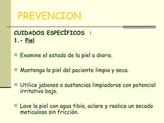 PREVENCION CUIDADOS ESPECÍFICOS  : 1.-  Piel   Examine el estado de la piel a diario.  Mantenga la piel del paciente limpia y seca.  Utilice jabones o sustancias limpiadoras con potencial irritativo bajo.  Lave la piel con agua tibia, aclare y realice un secado meticuloso sin fricción.  No utilice sobre la piel ningún tipo de alcoholes  