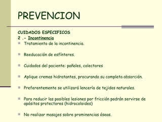 PREVENCION CUIDADOS ESPECIFICOS 2 .-  Incontinencia   Tratamiento de la incontinencia.  Reeducación de esfínteres.  Cuidados del paciente: pañales, colectores Aplique cremas hidratantes, procurando su completa absorción.  Preferentemente se utilizará lencería de tejidos naturales.  Para reducir las posibles lesiones por fricción podrán servirse de apósitos protectores (hidrocoloides)  No realizar masajes sobre prominencias óseas.  