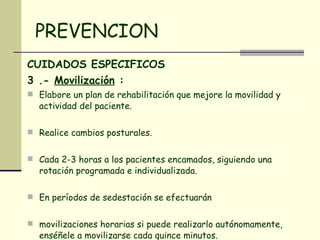 PREVENCION CUIDADOS ESPECIFICOS 3 .-  Movilización  :   Elabore un plan de rehabilitación que mejore la movilidad y actividad del paciente.  Realice cambios posturales. Cada 2-3 horas a los pacientes encamados, siguiendo una rotación programada e individualizada.  En períodos de sedestación se efectuarán  movilizaciones horarias si puede realizarlo autónomamente, enséñele a movilizarse cada quince minutos.  