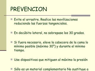 PREVENCION Evite el arrastre. Realice las movilizaciones reduciendo las fuerzas tangenciales.  En decúbito lateral, no sobrepase los 30 grados.  Si fuera necesario, eleve la cabecera de la cama lo mínimo posible (máximo 30°) y durante el mínimo tiempo. Use dispositivos que mitiguen al máximo la presión Sólo es un material complementario No sustituye a la movilización.  