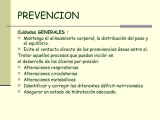 PREVENCION Cuidados GENERALES :  Mantenga el alineamiento corporal, la distribución del peso y el equilibrio.  Evite el contacto directo de las prominencias óseas entre si.  Tratar aquellos procesos que puedan incidir en el desarrollo de las úlceras por presión:  Alteraciones respiratorias  Alteraciones circulatorias  Alteraciones metabólicas  Identificar y corregir los diferentes déficit nutricionales  Asegurar un estado de hidratación adecuado.  