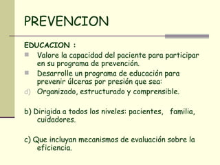PREVENCION EDUCACION :  Valore la capacidad del paciente para participar en su programa de prevención.  Desarrolle un programa de educación para prevenir úlceras por presión que sea:  Organizado, estructurado y comprensible.  b) Dirigida a todos los niveles: pacientes,  familia, cuidadores. c) Que incluyan mecanismos de evaluación sobre la eficiencia.  