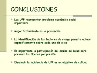 CONCLUSIONES Las UPP representan problema económico social importante Mejor tratamiento es la prevención  La identificación de los factores de riesgo permite actuar específicamente sobre cada uno de ellos Es importante la participación del equipo de salud para prevenir las úlceras por presión. Disminuir la incidencia de UPP es un objetivo de calidad 
