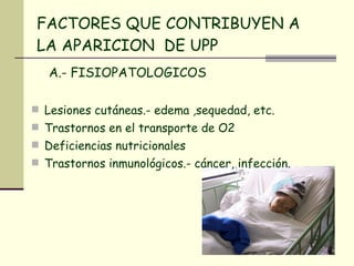 FACTORES QUE CONTRIBUYEN A LA APARICION  DE UPP A.- FISIOPATOLOGICOS Lesiones cutáneas.- edema ,sequedad, etc. Trastornos en el transporte de O2 Deficiencias nutricionales Trastornos inmunológicos.- cáncer, infección. 