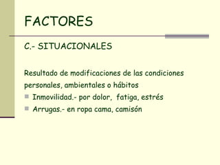 FACTORES C.- SITUACIONALES Resultado de modificaciones de las condiciones personales, ambientales o hábitos Inmovilidad.- por dolor,  fatiga, estrés Arrugas.- en ropa cama, camisón 