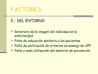 FACTORES E.- DEL ENTORNO Deterioro de la imagen del individuo en la enfermedad Falta de educación sanitaria a los pacientes Falta de unificación de criterios en manejo de UPP Falta o mala utilización del material de prevención  