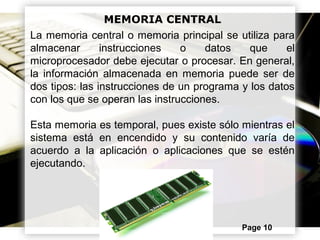 Powerpoint Templates Page 10
MEMORIA CENTRAL
La memoria central o memoria principal se utiliza para
almacenar instrucciones o datos que el
microprocesador debe ejecutar o procesar. En general,
la información almacenada en memoria puede ser de
dos tipos: las instrucciones de un programa y los datos
con los que se operan las instrucciones.
Esta memoria es temporal, pues existe sólo mientras el
sistema está en encendido y su contenido varía de
acuerdo a la aplicación o aplicaciones que se estén
ejecutando.
 