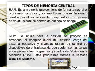 Powerpoint Templates Page 11
TIPOS DE MEMORIA CENTRAL
RAM: Es la memoria que contiene de forma temporal el
programa, los datos y los resultados que están siendo
usados por el usuario en la computadora. En general
es volátil, pierde su contenido cuando se apaga.
ROM: Se utiliza para la gestión del proceso de
arranque, el chequeo inicial del sistema, carga del
sistema operativo y diversas rutinas de control de
dispositivos de entrada/salida que suelen ser las tareas
encargadas a los programas grabados de fabrica en la
Memoria ROM. Estos programas forman la llamada
Bios del Sistema.
 