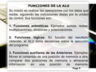 Powerpoint Templates Page 9
FUNCIONES DE LA ALU
Su misión es realizar las operaciones con los datos que
recibe, siguiendo las indicaciones dadas por la unidad
de control. Sus funciones son:
1. Funciones aritméticas. Ejemplos: sumas, restas,
multiplicaciones, divisiones y potenciaciones.
2. Funciones lógicas. En función del resultado
obtenido, el ALU toma decisiones sobre la ejecución
del programa.
3. Funciones auxiliares de las Anteriores. Ejemplos:
Mover el contenido de una posición de memoria a otra,
comparar dos posiciones de memoria o almacenar
información en una posición de memoria.
 