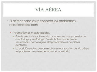 VÍA AÉREA
• El primer paso es reconocer los problemas
relacionados con:
• Traumatismos maxilofaciales
• Puede producir fracturas y luxaciones que comprometan la
nasofaringe y orofaringe. Puede haber aumento de
secreciones, hemorragias, desprendimientos de piezas
dentarias.
• La posición supina puede resultar en obstrucción de vía aérea
(el paciente no quiere permanecer acostado)
 