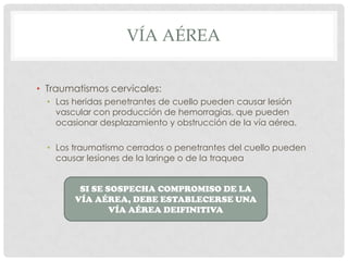 VÍA AÉREA
• Traumatismos cervicales:
• Las heridas penetrantes de cuello pueden causar lesión
vascular con producción de hemorragias, que pueden
ocasionar desplazamiento y obstrucción de la vía aérea.
• Los traumatismo cerrados o penetrantes del cuello pueden
causar lesiones de la laringe o de la traquea
SI SE SOSPECHA COMPROMISO DE LA VÍA
AÉREA, DEBE ESTABLECERSE UNA VÍAAÉREA
DEIFINITIVA
 