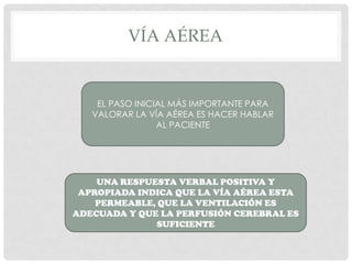 VÍA AÉREA
EL PASO INICIAL MÁS IMPORTANTE PARA
VALORAR LA VÍA AÉREA ES HACER HABLAR
AL PACIENTE
UNA RESPUESTA VERBAL POSITIVA Y APROPIADA
INDICA QUE LA VÍAAÉREA ESTA PERMEABLE, QUE LA
VENTILACIÓN ES ADECUADA Y QUE LA PERFUSIÓN
CEREBRAL ES SUFICIENTE
 