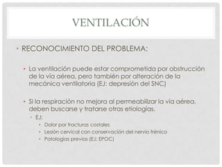 VENTILACIÓN
• RECONOCIMIENTO DEL PROBLEMA:
• La ventilación puede estar comprometida por obstrucción
de la vía aérea, pero también por alteración de la
mecánica ventilatoria (EJ: depresión del SNC)
• Si la respiración no mejora al permeabilizar la vía aérea,
deben buscarse y tratarse otras etiologías.
• EJ:
• Dolor por fracturas costales
• Lesión cervical con conservación del nervio frénico
• Patologías previas (EJ: EPOC)
 