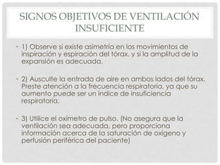 SIGNOS OBJETIVOS DE VENTILACIÓN
INSUFICIENTE
• 1) Observe si existe asimetría en los movimientos de
inspiración y espiración del tórax, y si la amplitud de la
expansión es adecuada.
• 2) Ausculte la entrada de aire en ambos lados del tórax.
Preste atención a la frecuencia respiratoria, ya que su
aumento puede ser un índice de insuficiencia
respiratoria.
• 3) Utilice el oxímetro de pulso. (No asegura que la
ventilación sea adecuada, pero proporciona
información acerca de la saturación de oxígeno y
perfusión periférica del paciente)
 