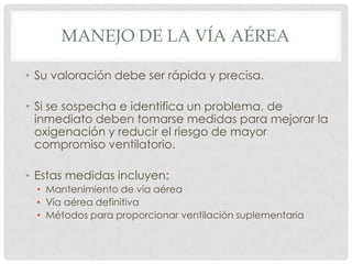 MANEJO DE LA VÍA AÉREA
• Su valoración debe ser rápida y precisa.
• Si se sospecha e identifica un problema, de
inmediato deben tomarse medidas para mejorar la
oxigenación y reducir el riesgo de mayor
compromiso ventilatorio.
• Estas medidas incluyen:
• Mantenimiento de vía aérea
• Vía aérea definitiva
• Métodos para proporcionar ventilación suplementaria
 