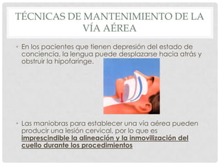 TÉCNICAS DE MANTENIMIENTO DE LA
VÍA AÉREA
• En los pacientes que tienen depresión del estado de
conciencia, la lengua puede desplazarse hacia atrás y
obstruir la hipofaringe.
• Las maniobras para establecer una vía aérea pueden
producir una lesión cervical, por lo que es
imprescindible la alineación y la inmovilización del
cuello durante los procedimientos
 