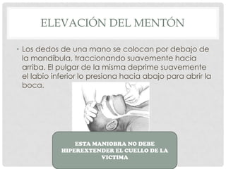ELEVACIÓN DEL MENTÓN
• Los dedos de una mano se colocan por debajo de
la mandíbula, traccionando suavemente hacia
arriba. El pulgar de la misma deprime suavemente
el labio inferior lo presiona hacia abajo para abrir la
boca.
ESTA MANIOBRA NO DEBE
HIPEREXTENDER EL CUELLO DE LA
VICTIMA
 