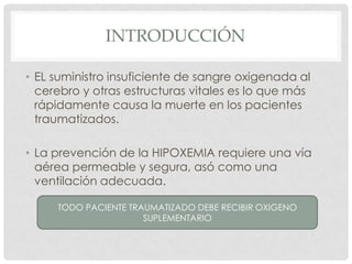 INTRODUCCIÓN
• EL suministro insuficiente de sangre oxigenada al
cerebro y otras estructuras vitales es lo que más
rápidamente causa la muerte en los pacientes
traumatizados.
• La prevención de la HIPOXEMIA requiere una vía
aérea permeable y segura, asó como una
ventilación adecuada.
TODO PACIENTE TRAUMATIZADO DEBE RECIBIR OXIGENO
SUPLEMENTARIO
 