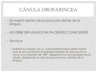 CÁNULA OROFARINGEA
• Se Inserta dentro de la boca por detrás de la
lengua.
• NO DEBE SER USADOS EN PACIENTES CONSCIENTES
• Técnica:
• Insertar la cánula con su concavidad hacía arriba hasta
que se encuentre en el paladar blando. En ese punto se
hace una rotación de 180º, dirigiendo la concavidad hacia
abajo, deslizando la cánula por encima y detrás de la
lengua
 