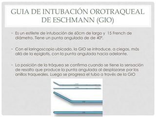 GUIA DE INTUBACIÓN OROTRAQUEAL
DE ESCHMANN (GIO)
• Es un estilete de intubación de 60cm de largo y 15 French de
diámetro. Tiene un punta angulada de de 40º.
• Con el laringoscopio ubicado, la GIO se introduce, a ciegas, más
allá de la epiglotis, con la punta angulada hacia adelante.
• La posición de la tráquea se confirma cuando se tiene la sensación
de resalto que produce la punta angulada al desplazarse por los
anillos traqueales. Luego se progresa el tubo a través de la GIO
 