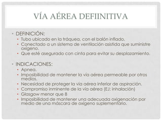 VÍA AÉREA DEFIINITIVA
• DEFINICIÓN:
• Tubo ubicado en la tráquea, con el balón inflado.
• Conectado a un sistema de ventilación asistida que suministre
oxígeno.
• Que esté asegurado con cinta para evitar su desplazamiento.
• INDICACIONES:
• Apnea.
• Imposibilidad de mantener la vía aérea permeable por otros
medios.
• Necesidad de proteger la vía aérea inferior de aspiración.
• Compromiso inminente de la vía aérea (EJ: inhalación)
• Glasgow menor que 8
• Imposibilidad de mantener una adecuada oxigenación por
medio de una máscara de oxígeno suplementario.
 