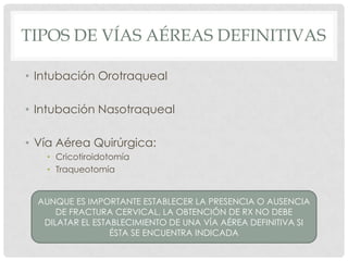 TIPOS DE VÍAS AÉREAS DEFINITIVAS
• Intubación Orotraqueal
• Intubación Nasotraqueal
• Vía Aérea Quirúrgica:
• Cricotiroidotomía
• Traqueotomía
AUNQUE ES IMPORTANTE ESTABLECER LA PRESENCIA O AUSENCIA
DE FRACTURA CERVICAL, LA OBTENCIÓN DE RX NO DEBE
DILATAR EL ESTABLECIMIENTO DE UNA VÍA AÉREA DEFINITIVA SI
ÉSTA SE ENCUENTRA INDICADA
 
