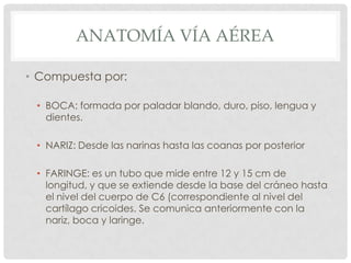 ANATOMÍA VÍA AÉREA
• Compuesta por:
• BOCA: formada por paladar blando, duro, piso, lengua y
dientes.
• NARIZ: Desde las narinas hasta las coanas por posterior
• FARINGE: es un tubo que mide entre 12 y 15 cm de
longitud, y que se extiende desde la base del cráneo hasta
el nivel del cuerpo de C6 (correspondiente al nivel del
cartílago cricoides. Se comunica anteriormente con la
nariz, boca y laringe.
 