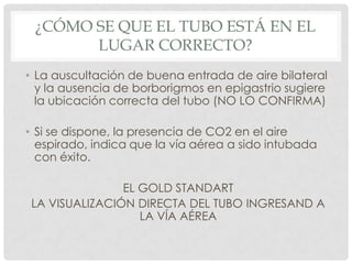 ¿CÓMO SE QUE EL TUBO ESTÁ EN EL
LUGAR CORRECTO?
• La auscultación de buena entrada de aire bilateral
y la ausencia de borborigmos en epigastrio sugiere
la ubicación correcta del tubo (NO LO CONFIRMA)
• Si se dispone, la presencia de CO2 en el aire
espirado, indica que la vía aérea a sido intubada
con éxito.
EL GOLD STANDART
LA VISUALIZACIÓN DIRECTA DEL TUBO INGRESAND A
LA VÍA AÉREA
 