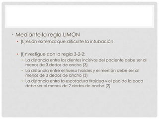 • Mediante la regla LIMON
• (L)esión externa: que dificulte la intubación
• (I)nvestigue con la regla 3-2-2:
• La distancia entre los dientes incisivos del paciente debe ser al
menos de 3 dedos de ancho (3)
• La distancia entre el hueso hioides y el mentón debe ser al
menos de 3 dedos de ancho (3)
• La distancia entre la escotadura tiroidea y el piso de la boca
debe ser al menos de 2 dedos de ancho (2)
 