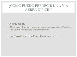 ¿CÓMO PUEDO PREDECIR UNA VÍA
AÉREA DIFICIL?
• (O)bstrucción:
• Cualquier afección que pueda causar la obstrucción de la
vía aérea (ej: abceso periamigdalino)
• (N)o movilizar el cuello en forma activa
 