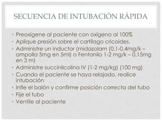 SECUENCIA DE INTUBACIÓN RÁPIDA
• Preoxigene al paciente con oxígeno al 100%
• Aplique presión sobre el cartílago cricoides.
• Administre un inductor (midazolam (0,1-0,4mg/k –
ampolla 5mg en 5ml) o Fentanilo 1-2 mg/k – 0,15mg
en 3 m)
• Administre succinilcolina IV (1-2 mg/kg) (100 mg)
• Cuando el paciente se haya relajado, realice
intubación
• Infle el balón y confirme posición correcta del tubo
• Fije el tubo
• Ventile al paciente
 