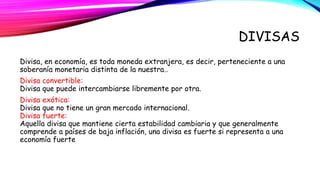 DIVISAS 
Divisa, en economía, es toda moneda extranjera, es decir, perteneciente a una 
soberanía monetaria distinta de la nuestra.. 
Divisa convertible: 
Divisa que puede intercambiarse libremente por otra. 
Divisa exótica: 
Divisa que no tiene un gran mercado internacional. 
Divisa fuerte: 
Aquella divisa que mantiene cierta estabilidad cambiaria y que generalmente 
comprende a países de baja inflación, una divisa es fuerte si representa a una 
economía fuerte 
 