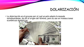 DOLARIZACIÓN 
• La dolarización es el proceso por el cual un país adopta la moneda 
estadounidense, de allí el origen del término, para su uso en transacciones 
económicas domésticas 
 