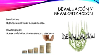 DEVALUACIÓN Y 
REVALORIZACIÓN 
Devaluación : 
Disminución del valor de una moneda. 
Revalorización: 
Aumento del valor de una moneda u otra cosa. 
 