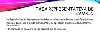TAZA REPRESENTATIVA DE 
CAMBIO 
La Tasa de Cambio Representativa del Mercado es un indicador de referencia que 
marca el precio de la divisa diariamente y su aplicación depende exclusivamente 
de la oferta 
y la demanda de cada uno de los agentes que la negocian 
