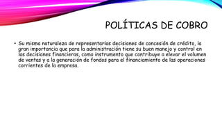POLÍTICAS DE COBRO 
• Su misma naturaleza de representarlas decisiones de concesión de crédito, la 
gran importancia que para la administración tiene su buen manejo y control en 
las decisiones financieras, como instrumento que contribuye a elevar el volumen 
de ventas y a la generación de fondos para el financiamiento de las operaciones 
corrientes de la empresa. 
 
